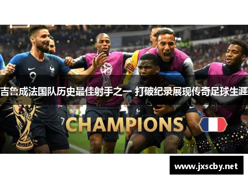 吉鲁成法国队历史最佳射手之一 打破纪录展现传奇足球生涯
