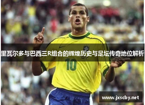 里瓦尔多与巴西三R组合的辉煌历史与足坛传奇地位解析