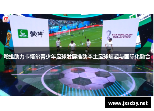 哈维助力卡塔尔青少年足球发展推动本土足球崛起与国际化融合
