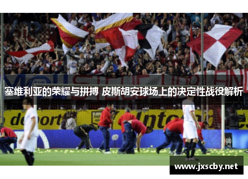 塞维利亚的荣耀与拼搏 皮斯胡安球场上的决定性战役解析