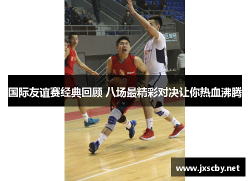 国际友谊赛经典回顾 八场最精彩对决让你热血沸腾