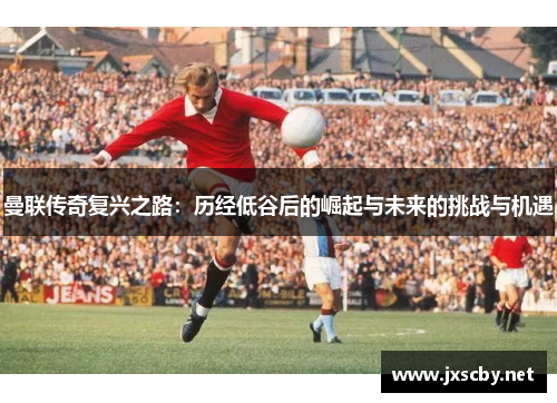 曼联传奇复兴之路：历经低谷后的崛起与未来的挑战与机遇