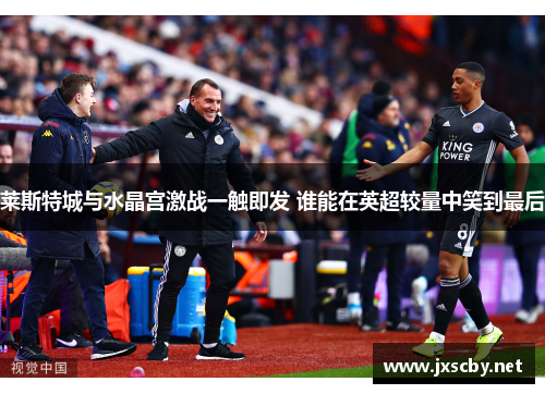 莱斯特城与水晶宫激战一触即发 谁能在英超较量中笑到最后