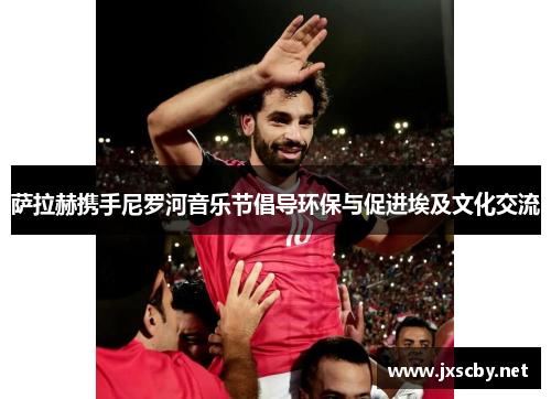 萨拉赫携手尼罗河音乐节倡导环保与促进埃及文化交流 萨拉赫携手尼罗河音乐节倡导环保与促进埃及文化交流