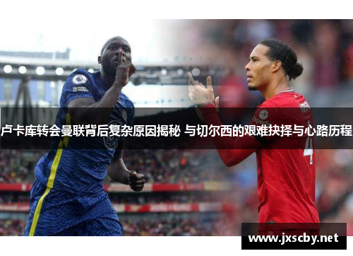 卢卡库转会曼联背后复杂原因揭秘 与切尔西的艰难抉择与心路历程 卢卡库转会曼联背后复杂原因揭秘 与切尔西的艰难抉择与心路历程