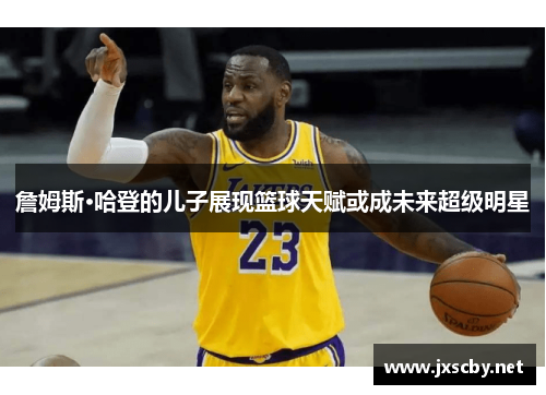 詹姆斯·哈登的儿子展现篮球天赋或成未来超级明星